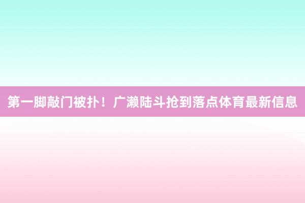 第一脚敲门被扑！广濑陆斗抢到落点体育最新信息