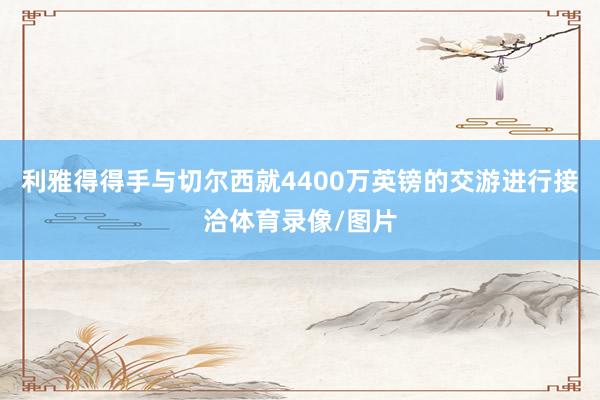 利雅得得手与切尔西就4400万英镑的交游进行接洽体育录像/图片