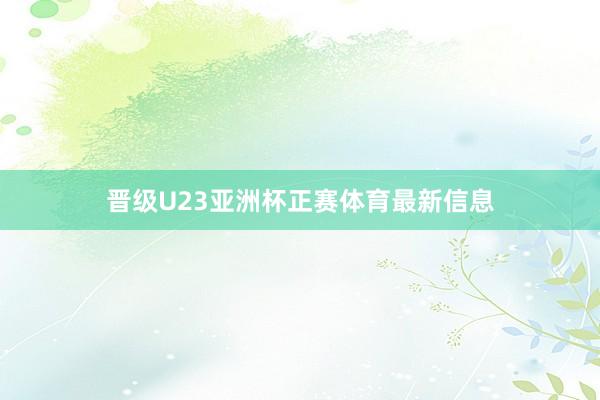 晋级U23亚洲杯正赛体育最新信息