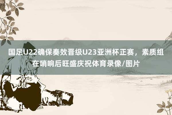 国足U22确保奏效晋级U23亚洲杯正赛，素质组在哨响后旺盛庆祝体育录像/图片