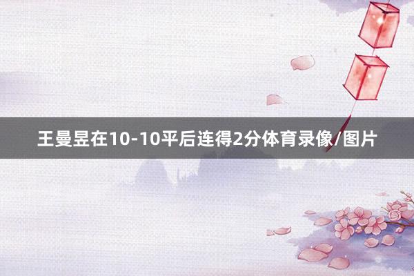 王曼昱在10-10平后连得2分体育录像/图片