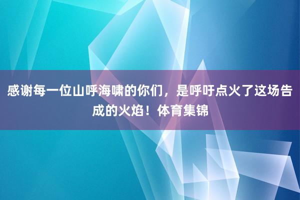 感谢每一位山呼海啸的你们，是呼吁点火了这场告成的火焰！体育集锦