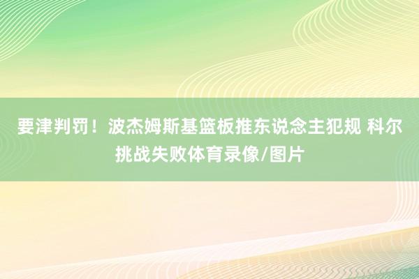 要津判罚！波杰姆斯基篮板推东说念主犯规 科尔挑战失败体育录像/图片