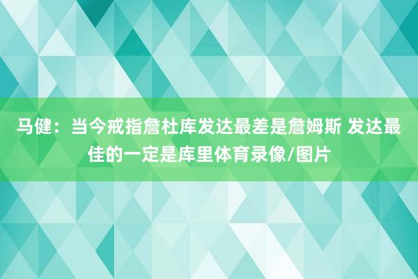 马健：当今戒指詹杜库发达最差是詹姆斯 发达最佳的一定是库里体育录像/图片