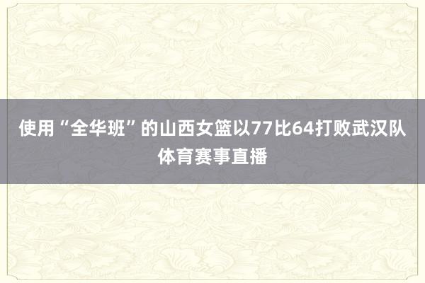 使用“全华班”的山西女篮以77比64打败武汉队体育赛事直播