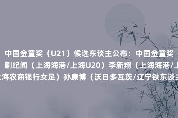 中国金童奖（U21）候选东谈主公布：中国金童奖（U21）候选东谈主：蒯纪闻（上海海港/上海U20）李新翔（上海海港/上海U20）卢家玉（上海农商银行女足）孙康博（沃日多瓦茨/辽宁铁东谈主/湖北U20）王爱芳（辽宁沈北禾丰女足/辽宁女足）王钰栋（浙江队/浙江U20）吾米提江·玉苏普（上海海港）徐彬（青岛西海岸）杨希（青岛西海岸/湖北U20）朱鹏宇（大连英博/辽宁U20）体育集锦