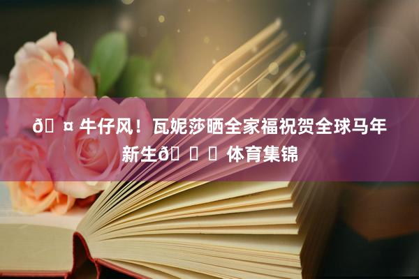 🤠牛仔风！瓦妮莎晒全家福祝贺全球马年新生🐎体育集锦