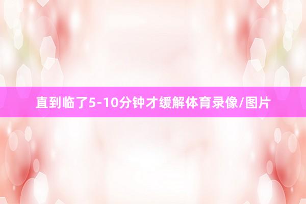 直到临了5-10分钟才缓解体育录像/图片