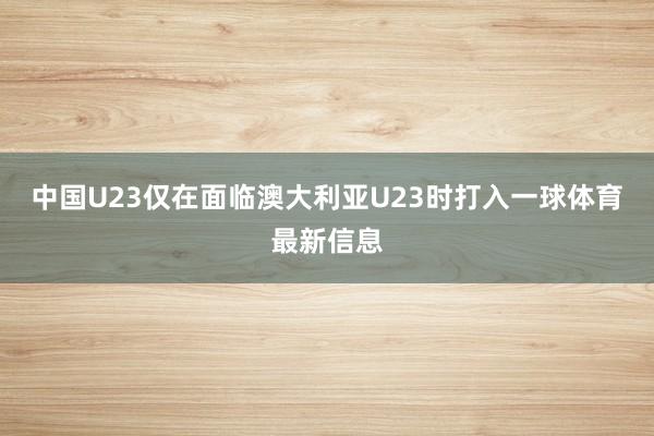 中国U23仅在面临澳大利亚U23时打入一球体育最新信息