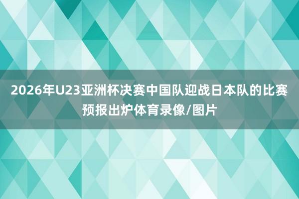 2026年U23亚洲杯决赛中国队迎战日本队的比赛预报出炉体育录像/图片