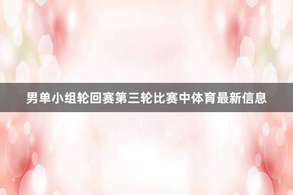 男单小组轮回赛第三轮比赛中体育最新信息