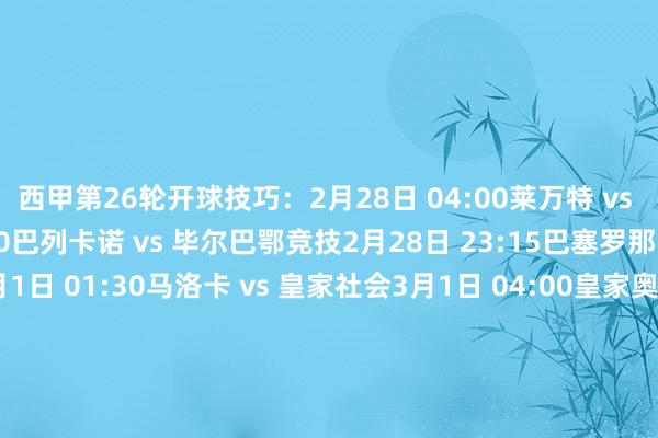 西甲第26轮开球技巧：2月28日 04:00　莱万特 vs 阿拉维斯2月28日 21:00　巴列卡诺 vs 毕尔巴鄂竞技2月28日 23:15　巴塞罗那 vs 比利亚雷亚尔3月1日 01:30　马洛卡 vs 皇家社会3月1日 04:00　皇家奥维耶多 vs 马德里竞技3月1日 21:00　埃尔切 vs 西班经纪东说念主3月1日 23:15　瓦伦西亚 vs 奥萨苏纳3月2日 01:30　皇家贝蒂斯 vs 塞维利亚3月2日 04:00　赫罗纳 vs 塞尔塔3月3日 04:00　皇家马德里 vs 赫塔费    体育赛事直播