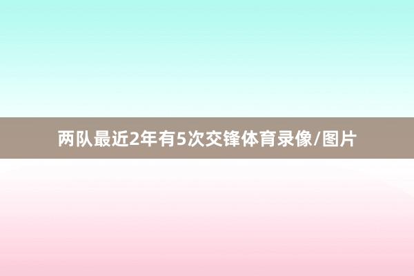 两队最近2年有5次交锋体育录像/图片