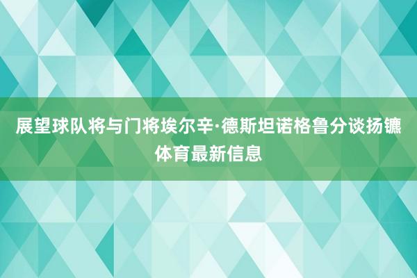 展望球队将与门将埃尔辛·德斯坦诺格鲁分谈扬镳体育最新信息
