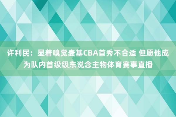 许利民：显着嗅觉麦基CBA首秀不合适 但愿他成为队内首级级东说念主物体育赛事直播