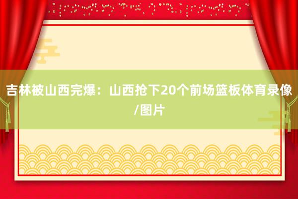 吉林被山西完爆：山西抢下20个前场篮板体育录像/图片