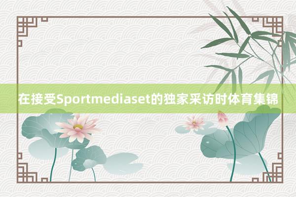 在接受Sportmediaset的独家采访时体育集锦