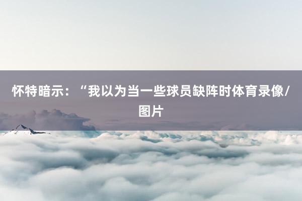 怀特暗示：“我以为当一些球员缺阵时体育录像/图片