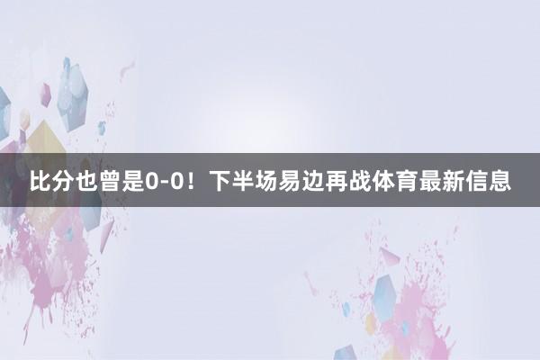 比分也曾是0-0！下半场易边再战体育最新信息
