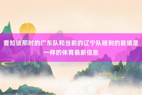 要知谈那时的广东队和当前的辽宁队碰到的窘境是一样的体育最新信息