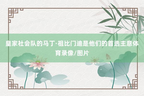皇家社会队的马丁·祖比门迪是他们的首选主意体育录像/图片