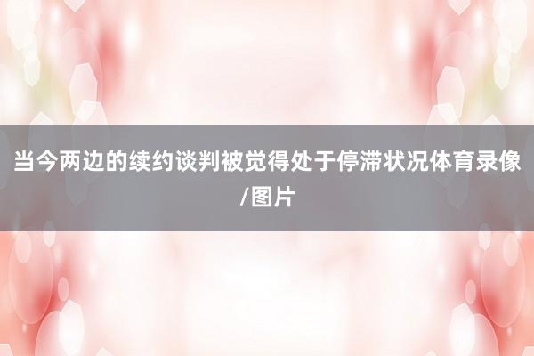 当今两边的续约谈判被觉得处于停滞状况体育录像/图片