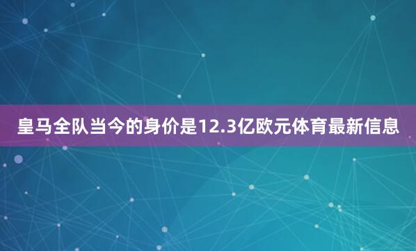 皇马全队当今的身价是12.3亿欧元体育最新信息