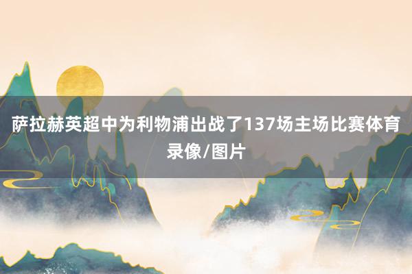 萨拉赫英超中为利物浦出战了137场主场比赛体育录像/图片