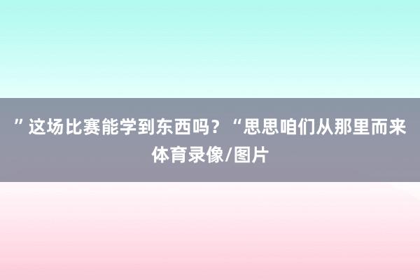 ”这场比赛能学到东西吗？“思思咱们从那里而来体育录像/图片