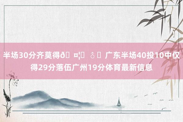 半场30分齐莫得🤦‍♂️广东半场40投10中仅得29分落伍广州19分体育最新信息