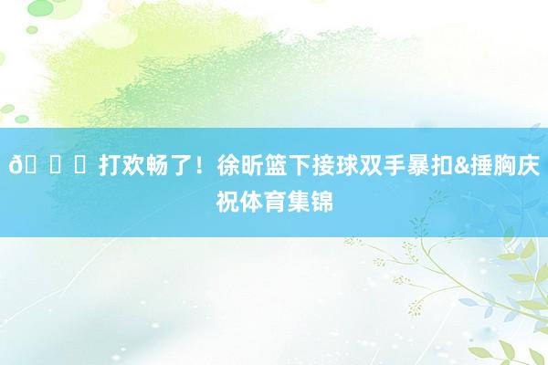 😂打欢畅了！徐昕篮下接球双手暴扣&捶胸庆祝体育集锦