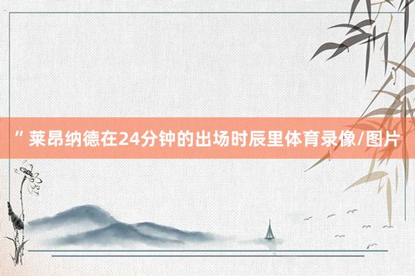 ”莱昂纳德在24分钟的出场时辰里体育录像/图片