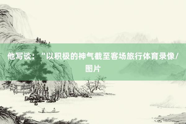 他写谈：“以积极的神气截至客场旅行体育录像/图片