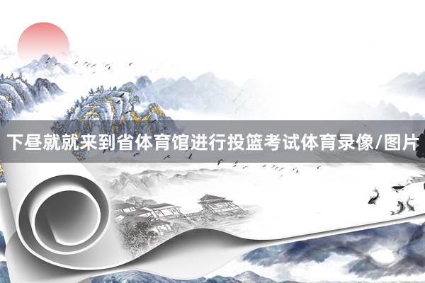 下昼就就来到省体育馆进行投篮考试体育录像/图片