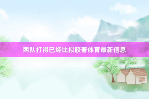 两队打得已经比拟胶著体育最新信息