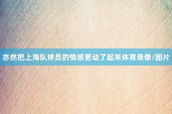 亦然把上海队球员的情感更动了起来体育录像/图片