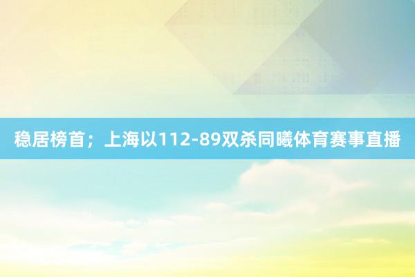 稳居榜首；上海以112-89双杀同曦体育赛事直播