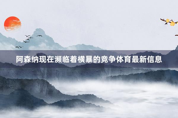 阿森纳现在濒临着横暴的竞争体育最新信息