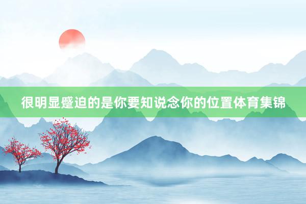 很明显蹙迫的是你要知说念你的位置体育集锦