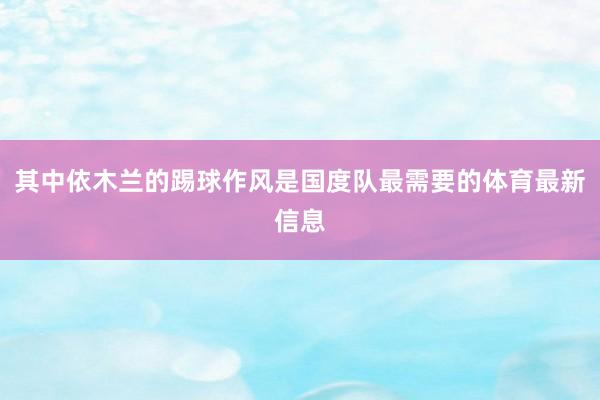 其中依木兰的踢球作风是国度队最需要的体育最新信息