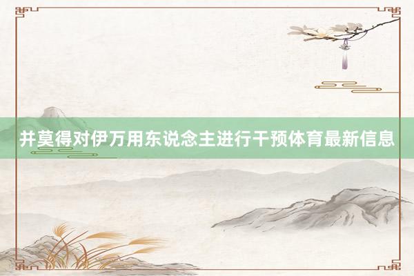 并莫得对伊万用东说念主进行干预体育最新信息
