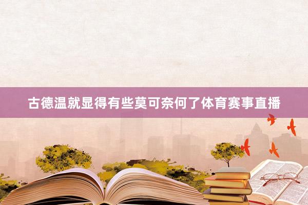 古德温就显得有些莫可奈何了体育赛事直播