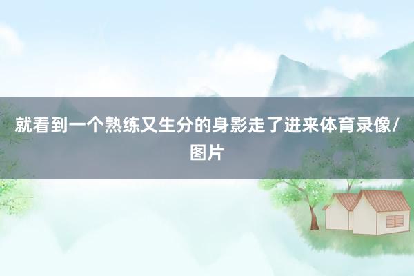 就看到一个熟练又生分的身影走了进来体育录像/图片