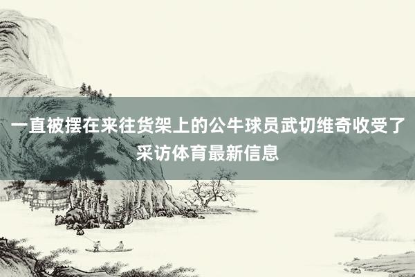 一直被摆在来往货架上的公牛球员武切维奇收受了采访体育最新信息