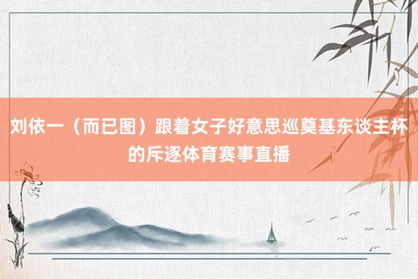 刘依一（而已图）跟着女子好意思巡奠基东谈主杯的斥逐体育赛事直播