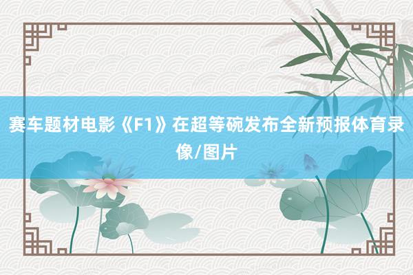赛车题材电影《F1》在超等碗发布全新预报体育录像/图片