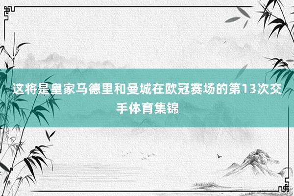 这将是皇家马德里和曼城在欧冠赛场的第13次交手体育集锦