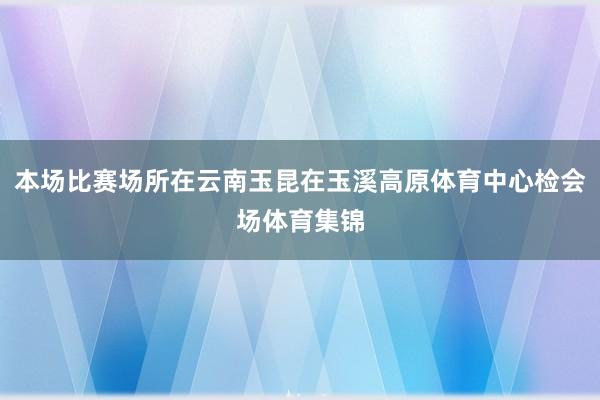 本场比赛场所在云南玉昆在玉溪高原体育中心检会场体育集锦