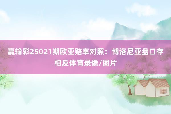 赢输彩25021期欧亚赔率对照：博洛尼亚盘口存相反体育录像/图片