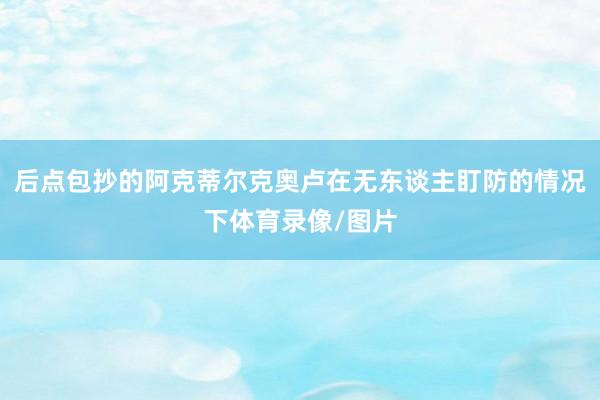后点包抄的阿克蒂尔克奥卢在无东谈主盯防的情况下体育录像/图片